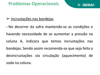 ➢ Incrustações nas bandejas
- No decorrer da safra mantendo-se as condições e
havendo necessidade de se aumentar a pressão na
coluna A, indicara que temos incrustações nas
bandejas. Sendo assim recomenda-se que seja feita a
desincrustações via circulação (aquecimento) de
soda na coluna.
Problemas Operacionais
 