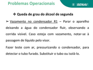 ❖ Queda de grau do álcool de segunda
➢ Vazamento no condensador R1 – Parar o aparelho
deixando a água do condensador fluir, observando a
corrida visível. Caso esteja com vazamento, notar-se à
passagem de líquido pelo visor.
Fazer teste com ar, pressurizando o condensador, para
detectar o tubo furado. Substituir o tubo ou isolá-lo.
Problemas Operacionais
 