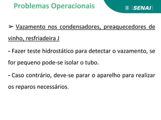 ➢ Vazamento nos condensadores, preaquecedores de
vinho, resfriadeira J
- Fazer teste hidrostático para detectar o vazamento, se
for pequeno pode-se isolar o tubo.
- Caso contrário, deve-se parar o aparelho para realizar
os reparos necessários.
Problemas Operacionais
 
