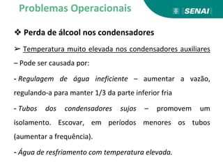 ❖ Perda de álcool nos condensadores
➢ Temperatura muito elevada nos condensadores auxiliares
– Pode ser causada por:
- Regulagem de água ineficiente – aumentar a vazão,
regulando-a para manter 1/3 da parte inferior fria
- Tubos dos condensadores sujos – promovem um
isolamento. Escovar, em períodos menores os tubos
(aumentar a frequência).
- Água de resfriamento com temperatura elevada.
Problemas Operacionais
 