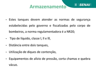 Armazenamento
- Estes tanques devem atender as normas de segurança
estabelecidas pelo governo e fiscalizadas pelo corpo de
bombeiros, a norma regulamentadora é a NR20;
- Tipo de líquido, classe l, ll e lll,
- Distância entre dois tanques,
- Utilização de diques de contenção,
- Equipamentos de alívio de pressão, corta chamas e quebra
vácuo.
 