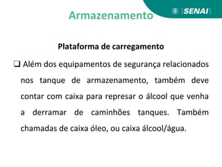 Armazenamento
Plataforma de carregamento
❑ Além dos equipamentos de segurança relacionados
nos tanque de armazenamento, também deve
contar com caixa para represar o álcool que venha
a derramar de caminhões tanques. Também
chamadas de caixa óleo, ou caixa álcool/água.
 