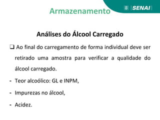 Armazenamento
Análises do Álcool Carregado
❑ Ao final do carregamento de forma individual deve ser
retirado uma amostra para verificar a qualidade do
álcool carregado.
- Teor alcoólico: GL e INPM,
- Impurezas no álcool,
- Acidez.
 