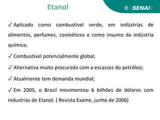 ✓ Aplicado como combustível verde, em indústrias de
alimentos, perfumes, cosméticos e como insumo da indústria
química;
✓ Combustível potencialmente global;
✓ Alternativa muito procurada com a escassez do petróleo;
✓ Atualmente tem demanda mundial;
✓ Em 2005, o Brasil movimentou 6 bilhões de dólares com
industrias de Etanol. ( Revista Exame, junho de 2006)
Etanol
 