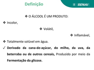❖ O ÁLCOOL É UM PRODUTO:
❖ Incolor,
❖ Volátil,
❖ Inflamável,
❖ Totalmente solúvel em água.
✓ Derivado da cana-de-açúcar, do milho, da uva, da
beterraba ou de outros cereais, Produzido por meio da
Fermentação da glicose.
Definição
 