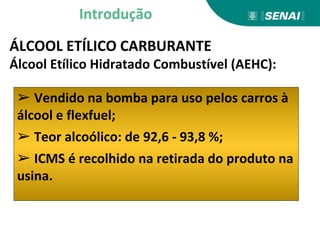 Introdução
ÁLCOOL ETÍLICO CARBURANTE
Álcool Etílico Hidratado Combustível (AEHC):
➢ Vendido na bomba para uso pelos carros à
álcool e flexfuel;
➢ Teor alcoólico: de 92,6 - 93,8 %;
➢ ICMS é recolhido na retirada do produto na
usina.
 