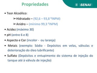 • Teor Alcoólico:
➢Hidratado – (92,6 – 93,8 0INPM)
➢Anidro – (mínimo 99,3 0INPM)
• Acidez (máximo 30)
• pH (entre 6 e 8)
• Aspecto e Cor (incolor - ou laranja)
• Metais (exemplo: Sódio - Depósitos em velas, válvulas e
deterioração do óleo lubrificante)
• Sulfato (Depósitos e entupimento do sistema de injeção do
tanque até à válvula de injeção)
Propriedades
 
