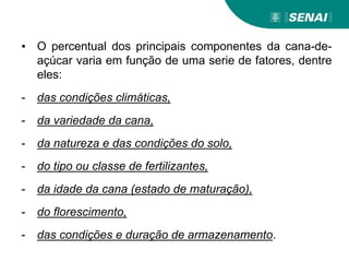 ▪ O percentual dos principais componentes da cana-de-
açúcar varia em função de uma serie de fatores, dentre
eles:
- das condições climáticas,
- da variedade da cana,
- da natureza e das condições do solo,
- do tipo ou classe de fertilizantes,
- da idade da cana (estado de maturação),
- do florescimento,
- das condições e duração de armazenamento.
 