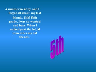 A summer went by, and I  forgot all about  my lost friends. Uhh! Fifth   grade, I was so worried and busy. When I walked past the lot, Id remember my old friends.  5th 