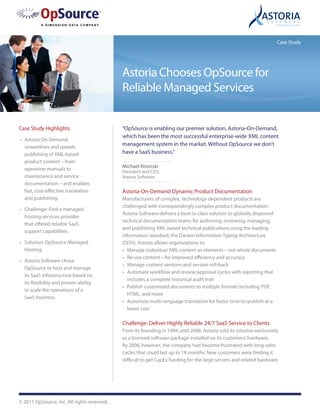 Case Study




                                             Astoria Chooses OpSource for
                                             Reliable Managed Services


Case Study Highlights                        “OpSource is enabling our premier solution, Astoria-On-Demand,
                                             which has been the most successful enterprise-wide XML content
•	 Astoria On-Demand
   streamlines and speeds
                                             management system in the market. Without OpSource we don’t
   publishing of XML-based                   have a SaaS business.”
   product content – from
   operation manuals to                      Michael Rosinski
                                             President and CEO,
   maintenance and service                   Astoria Software
   documentation – and enables
   fast, cost-effective translation          Astoria-On-Demand Dynamic Product Documentation
   and publishing.                           Manufacturers of complex, technology-dependent products are
                                             challenged with correspondingly complex product documentation.
•	 Challenge: Find a managed
                                             Astoria Software delivers a best-in-class solution to globally dispersed
   hosting services provider
                                             technical documentation teams for authoring, reviewing, managing,
   that offered reliable SaaS
                                             and publishing XML-based technical publications using the leading
   support capabilities.
                                             information standard, the Darwin Information Typing Architecture
•	 Solution: OpSource Managed                (DITA). Astoria allows organizations to:
   Hosting.                                  •	 Manage individual XML content as elements – not whole documents
                                             •	 Re-use content – for improved efficiency and accuracy
•	 Astoria Software chose
                                             •	 Manage content versions and version roll-back
   OpSource to host and manage
                                             •	 Automate workflow and review/approval cycles with reporting that
   its SaaS infrastructure based on
                                                includes a complete historical audit trail
   its flexibility and proven ability
                                             •	 Publish customized documents to multiple formats including PDF,
   to scale the operations of a
                                                HTML, and more
   SaaS business.
                                             •	 Automate multi-language translation for faster time-to-publish at a
                                                lower cost

                                             Challenge: Deliver Highly Reliable 24/7 SaaS Service to Clients
                                             From its founding in 1994 until 2006, Astoria sold its solution exclusively
                                             as a licensed software package installed on its customers’ hardware.
                                             By 2006, however, the company had become frustrated with long sales
                                             cycles that could last up to 18 months. New customers were finding it
                                             difficult to get CapEx funding for the large servers and related hardware




© 2011 OpSource, Inc. All rights reserved.
 