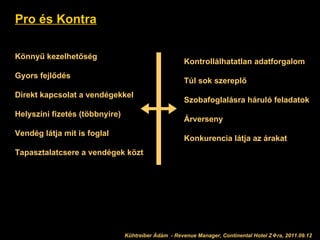 Pro és Kontra Könnyű kezelhetőség Gyors fejlődés Direkt kapcsolat a vendégekkel Helyszíni fizetés (többnyire) Vendég látja mit is foglal Tapasztalatcsere a vendégek közt Kontrollálhatatlan adatforgalom Túl sok szereplő Szobafoglalásra háruló feladatok Árverseny Konkurencia látja az árakat Kühtreiber Ádám 2011.09.12 Kühtreiber Ádám  - Revenue Manager, Continental Hotel Z  ra, 2011.09.12 