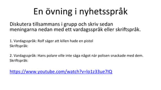 En övning i nyhetsspråk
Diskutera tillsammans i grupp och skriv sedan
meningarna nedan med ett vardagsspråk eller skriftspråk.
1. Vardagsspråk: Rolf säger att killen hade en pistol
Skriftspråk:
2. Vardagsspråk: Hans polare ville inte säga något när polisen snackade med dem.
Skriftspråk:
https://www.youtube.com/watch?v=lo1z33ue7IQ
 