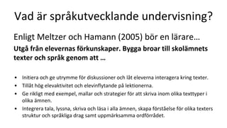 Vad är språkutvecklande undervisning?
Enligt Meltzer och Hamann (2005) bör en lärare…
Utgå från elevernas förkunskaper. Bygga broar till skolämnets
texter och språk genom att …
• Initiera och ge utrymme för diskussioner och låt eleverna interagera kring texter.
• Tillåt hög elevaktivitet och elevinflytande på lektionerna.
• Ge rikligt med exempel, mallar och strategier för att skriva inom olika texttyper i
olika ämnen.
• Integrera tala, lyssna, skriva och läsa i alla ämnen, skapa förståelse för olika texters
struktur och språkliga drag samt uppmärksamma ordförrådet.
 
