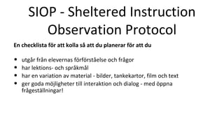 SIOP - Sheltered Instruction
Observation Protocol
En checklista för att kolla så att du planerar för att du
• utgår från elevernas förförståelse och frågor
• har lektions- och språkmål
• har en variation av material - bilder, tankekartor, film och text
• ger goda möjligheter till interaktion och dialog - med öppna
frågeställningar!
 