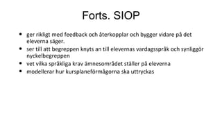 Forts. SIOP
• ger rikligt med feedback och återkopplar och bygger vidare på det
eleverna säger.
• ser till att begreppen knyts an till elevernas vardagsspråk och synliggör
nyckelbegreppen
• vet vilka språkliga krav ämnesområdet ställer på eleverna
• modellerar hur kursplaneförmågorna ska uttryckas
 
