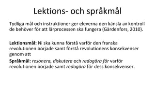 Lektions- och språkmål
Tydliga mål och instruktioner ger eleverna den känsla av kontroll
de behöver för att lärprocessen ska fungera (Gärdenfors, 2010).
Lektionsmål: Ni ska kunna förstå varför den franska
revolutionen började samt förstå revolutionens konsekvenser
genom att
Språkmål: resonera, diskutera och redogöra för varför
revolutionen började samt redogöra för dess konsekvenser.
 