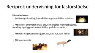Reciprok undervisning för läsförståelse
Lässtrategierna…
1. Att förutspå handling/innehåll/ämne/genre (bilder, rubriker)
1. Att reda ut oklarheter (svåra ord, komplicerad meningsbyggnad,
handling, uppbyggnad av text, bilder, grafiska modeller)
1. Att ställa frågor på texten (vem, var, när, hur, vad, varför)
1. Att sammanfatta
 