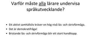 Varför måste alla lärare undervisa
språkutvecklande?
• Ett aktivt samhällsliv kräver en hög nivå läs- och skrivförmåga.
• Det är demokratifråga!
• Bristande läs- och skrivförmåga blir ett stort handikapp.
 