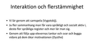 Interaktion och flerstämmighet
• Vi lär genom att samspela (Vygotskij).
• Ju fler sammanhang man får vara språkligt och socialt aktiv i,
desto fler språkliga register och mer lär man sig.
• Genom att följa upp elevernas tankar och svar och bygga
vidare på dem ökar motivationen (Dysthe)
 