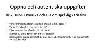 Öppna och autentiska uppgifter
Diskussion i svenska och sva om språklig variation:
• Varför tror du man talar olika inom ett och samma språk?
• Varför tror du att du talar som du gör?
• Vilka personer har påverkat ditt sätt tala?
• Hur tror du andra tänker om ditt sätt att tala?
• Har du någon gång upplevt att du blivit negativt eller positivt bemött pga ditt sätt
att tala? Berätta!
 