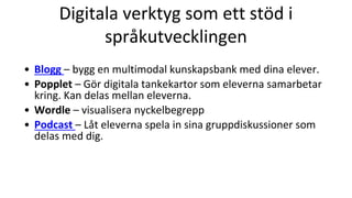 Digitala verktyg som ett stöd i
språkutvecklingen
• Blogg – bygg en multimodal kunskapsbank med dina elever.
• Popplet – Gör digitala tankekartor som eleverna samarbetar
kring. Kan delas mellan eleverna.
• Wordle – visualisera nyckelbegrepp
• Podcast – Låt eleverna spela in sina gruppdiskussioner som
delas med dig.
 