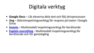 Digitala verktyg
• Google Docs – Låt eleverna dela text och följ skrivprocessen
• Jing – Skärminspelningsverktyg för respons på texter i Google
Drive
• Imovie – Multimodalt inspelningsverktyg för berättande
• Explain everything - Multimodalt inspelningsverktyg för
berättande och för genomgång
 