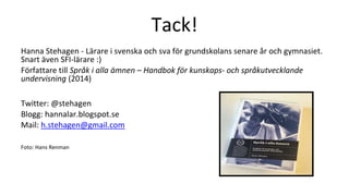 Tack!
Hanna Stehagen - Lärare i svenska och sva för grundskolans senare år och gymnasiet.
Snart även SFI-lärare :)
Författare till Språk i alla ämnen – Handbok för kunskaps- och språkutvecklande
undervisning (2014)
Twitter: @stehagen
Blogg: hannalar.blogspot.se
Mail: h.stehagen@gmail.com
Foto: Hans Renman
 