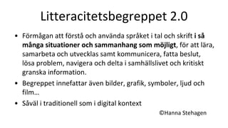 Litteracitetsbegreppet 2.0
• Förmågan att förstå och använda språket i tal och skrift i så
många situationer och sammanhang som möjligt, för att lära,
samarbeta och utvecklas samt kommunicera, fatta beslut,
lösa problem, navigera och delta i samhällslivet och kritiskt
granska information.
• Begreppet innefattar även bilder, grafik, symboler, ljud och
film…
• Såväl i traditionell som i digital kontext
©Hanna Stehagen
 
