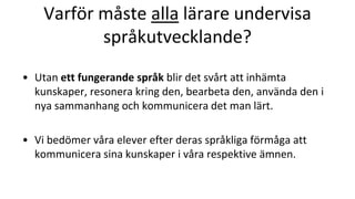 Varför måste alla lärare undervisa
språkutvecklande?
• Utan ett fungerande språk blir det svårt att inhämta
kunskaper, resonera kring den, bearbeta den, använda den i
nya sammanhang och kommunicera det man lärt.
• Vi bedömer våra elever efter deras språkliga förmåga att
kommunicera sina kunskaper i våra respektive ämnen.
 