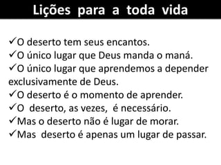 O deserto tem seus encantos.
O único lugar que Deus manda o maná.
O único lugar que aprendemos a depender
exclusivamente de Deus.
O deserto é o momento de aprender.
O deserto, as vezes, é necessário.
Mas o deserto não é lugar de morar.
Mas deserto é apenas um lugar de passar.
Lições para a toda vida
 