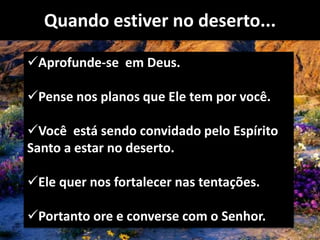Quando estiver no deserto...
Aprofunde-se em Deus.
Pense nos planos que Ele tem por você.
Você está sendo convidado pelo Espírito
Santo a estar no deserto.
Ele quer nos fortalecer nas tentações.
Portanto ore e converse com o Senhor.
 
