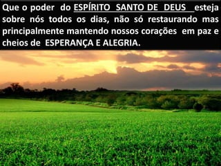 Que o poder do ESPÍRITO SANTO DE DEUS esteja
sobre nós todos os dias, não só restaurando mas
principalmente mantendo nossos corações em paz e
cheios de ESPERANÇA E ALEGRIA.
 