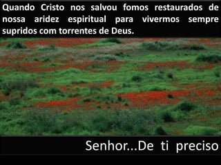 Quando Cristo nos salvou fomos restaurados de
nossa aridez espiritual para vivermos sempre
supridos com torrentes de Deus.
Senhor...De ti preciso
 
