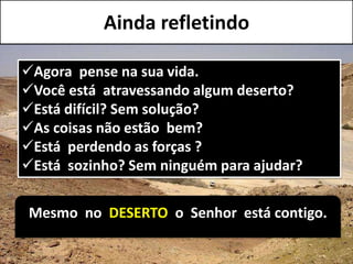 Agora pense na sua vida.
Você está atravessando algum deserto?
Está difícil? Sem solução?
As coisas não estão bem?
Está perdendo as forças ?
Está sozinho? Sem ninguém para ajudar?
Mesmo no DESERTO o Senhor está contigo.
Ainda refletindo
 