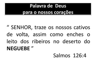 Palavra de Deus
para o nossos corações
“ SENHOR, traze os nossos cativos
de volta, assim como enches o
leito dos ribeiros no deserto do
NEGUEBE ”
Salmos 126:4
 