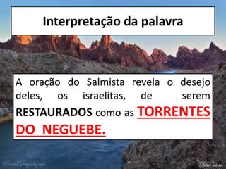 Interpretação da palavra
A oração do Salmista revela o desejo
deles, os israelitas, de serem
RESTAURADOS como as TORRENTES
DO NEGUEBE.
 