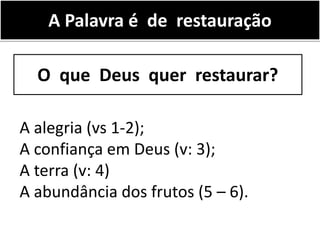 A Palavra é de restauração
A alegria (vs 1-2);
A confiança em Deus (v: 3);
A terra (v: 4)
A abundância dos frutos (5 – 6).
O que Deus quer restaurar?
 