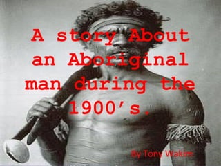 A story About an Aboriginal man during the 1900’s. By Tony Wakim 