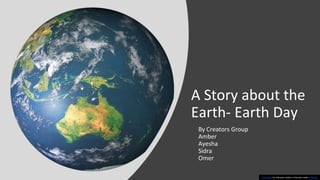 A Story about the
Earth- Earth Day
By Creators Group
Amber
Ayesha
Sidra
Omer
This Photo by Unknown Author is licensed under CC BY-NC
 