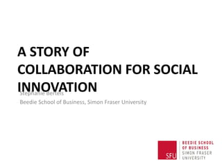 A STORY OF
COLLABORATION FOR SOCIAL
INNOVATIONStephanie Bertels
Beedie School of Business, Simon Fraser University
 