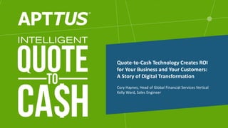 Cory Haynes, Head of Global Financial Services Vertical
Kelly Ward, Sales Engineer
Quote-to-Cash Technology Creates ROI
for Your Business and Your Customers:
A Story of Digital Transformation
 
