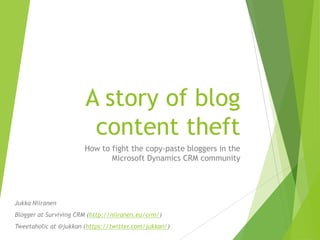 A story of blog
                         content theft
                       How to fight the copy-paste bloggers in the
                              Microsoft Dynamics CRM community




Jukka Niiranen
Blogger at Surviving CRM (http://niiranen.eu/crm/)
Tweetaholic at @jukkan (https://twitter.com/jukkan/)
 
