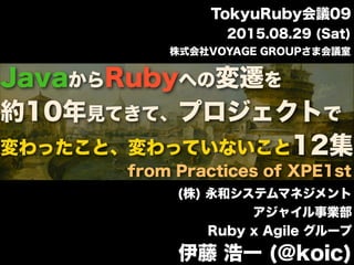 JavaからRubyへの変遷を
約10年見てきて、プロジェクトで
変わったこと、変わっていないこと12集
(株) 永和システムマネジメント
アジャイル事業部
Ruby x Agile グループ
伊藤 浩一 (@koic)
2015.08.29 (Sat)
株式会社VOYAGE GROUPさま会議室
TokyuRuby会議09
from Practices of XPE1st
 