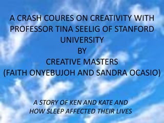 A CRASH COURES ON CREATIVITY WITH
  PROFESSOR TINA SEELIG OF STANFORD
             UNIVERSITY
                  BY
          CREATIVE MASTERS
(FAITH ONYEBUJOH AND SANDRA OCASIO)


      A STORY OF KEN AND KATE AND
     HOW SLEEP AFFECTED THEIR LIVES
 