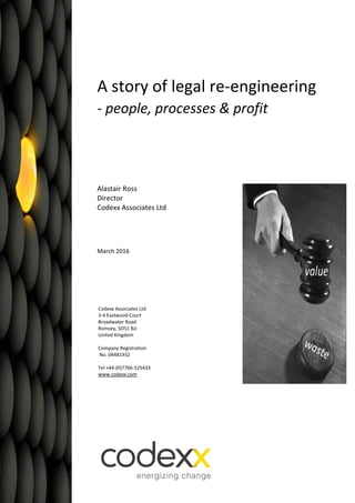 A story of legal re-engineering
- people, processes & profit
Alastair Ross
Director
Codexx Associates Ltd
March 2016
Codexx Associates Ltd
3-4 Eastwood Court
Broadwater Road
Romsey, SO51 8JJ
United Kingdom
Company Registration
No. 04481932
Tel +44-(0)7766-525433
www.codexx.com
 