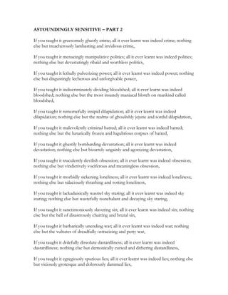 ASTOUNDINGLY SENSITIVE – PART 2
If you taught it gruesomely ghastly crime; all it ever learnt was indeed crime; nothing
else but treacherously lambasting and invidious crime,
If you taught it menacingly manipulative politics; all it ever learnt was indeed politics;
nothing else but devastatingly ribald and worthless politics,
If you taught it lethally pulverizing power; all it ever learnt was indeed power; nothing
else but disgustingly lecherous and unforgivable power,
If you taught it indiscriminately dividing bloodshed; all it ever learnt was indeed
bloodshed; nothing else but the most insanely maniacal blotch on mankind called
bloodshed,
If you taught it remorsefully insipid dilapidation; all it ever learnt was indeed
dilapidation; nothing else but the realms of ghoulishly jejune and sordid dilapidation,
If you taught it malevolently criminal hatred; all it ever learnt was indeed hatred;
nothing else but the lunatically frozen and lugubrious corpses of hatred,
If you taught it ghastily bombarding devastation; all it ever learnt was indeed
devastation; nothing else but bizarrely ungainly and agonizing devastation,
If you taught it truculently devilish obsession; all it ever learnt was indeed obsession;
nothing else but vindictively vociferous and meaningless obsession,
If you taught it morbidly sickening loneliness; all it ever learnt was indeed loneliness;
nothing else but salaciously thrashing and rotting loneliness,
If you taught it lackadaisically wastrel sky staring; all it ever learnt was indeed sky
staring; nothing else but wastefully nonchalant and decaying sky staring,
If you taught it sanctimoniously slavering sin; all it ever learnt was indeed sin; nothing
else but the hell of disastrously charring and brutal sin,
If you taught it barbarically unending war; all it ever learnt was indeed war; nothing
else but the vultures of dreadfully ostracizing and petty war,
If you taught it dolefully dissolute dastardliness; all it ever learnt was indeed
dastardliness; nothing else but demonically cursed and dithering dastardliness,
If you taught it egregiously spurious lies; all it ever learnt was indeed lies; nothing else
but viciously grotesque and dolorously dammed lies,
 