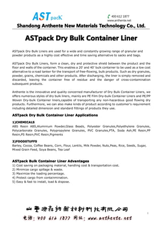 400 612 1877
                                                                    www.anthente.net
     Shandong Anthente New Materials Technology Co., Ltd.

           ASTpack Dry Bulk Container Liner
ASTpack Dry Bulk Liners are used for a wide and constantly growing range of granular and
powder products as a highly cost effective and time saving alternative to sacks and bags.

ASTpack Dry Bulk Liners, form a clean, dry and protective shield between the product and the
floor and walls of the container. This enables a 20' and 40' bulk container to be used as a low cost
alternative to a road tanker for the transport of free-flowing, bulk products. Such as dry granules,
powder, grains, chemicals and other products. After discharging, the liner is simply removed and
discarded, leaving the container free of residue and the danger of cross-contamination
subsequent products.

Anthente is the innovative and quality concerned manufacturer of Dry Bulk Container Liners, we
offers numerous styles of dry bulk liners, mainly are PE Film Dry-bulk Container Liners and PE/PP
Woven Dry-bulk Container liners,capable of transporting any non-hazardous good flowing dry
products. Furthermore, we can also make kinds of product according to customer's requirement
including detailed dimension and standard fittings of products they use.

ASTpack Dry Bulk Container Liner Applications

1)CHEMICALS
1)CHEMICALS
ABS Resin ABS,Aluminium Powder,Glass Beads, Polyester Granules,Polyethylene Granules,
Polycarbonate Granules, Polypropylene Granules, PVC Granules,PTA, Soda Ash,PE Resin,PP
Resin,PS Resin,PVC Resin,Pigments

2)FOODSTUFFS
2)FOODSTUFFS
Barley, Cocoa, Coffee Beans, Corn, Flour, Lentils, Milk Powder, Nuts,Peas, Rice, Seeds, Sugar,
Mixed Grain Feed, Soya Beans, Tea Leaf



ASTpack Bulk Container Liner Advantages
1)   Cost saving on packaging material, handling cost & transportation cost.
2)   Minimize cargo spillage & waste.
3)   Maximize the loading percentage.
4)   Protect cargo from containmination.
5)   Easy & fast to install, load & dispose.




                                                                                                 1
 
