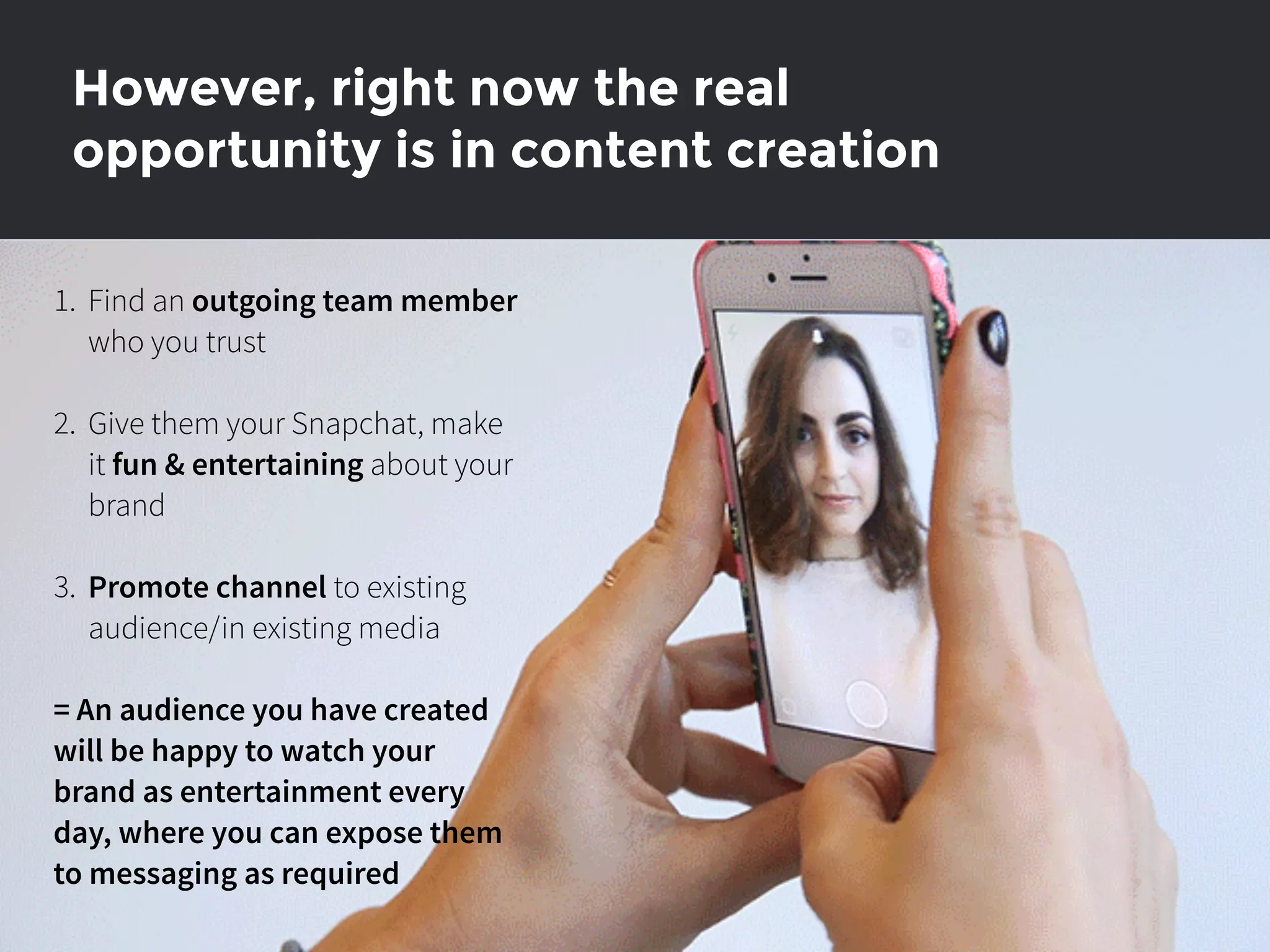 However, right now the real
opportunity is in content creation
1. Find an outgoing team member
who you trust
2. Give them your Snapchat, make
it fun & entertaining about your
brand
3. Promote channel to existing
audience/in existing media
= An audience you have created
will be happy to watch your
brand as entertainment every
day, where you can expose them
to messaging as required
 
