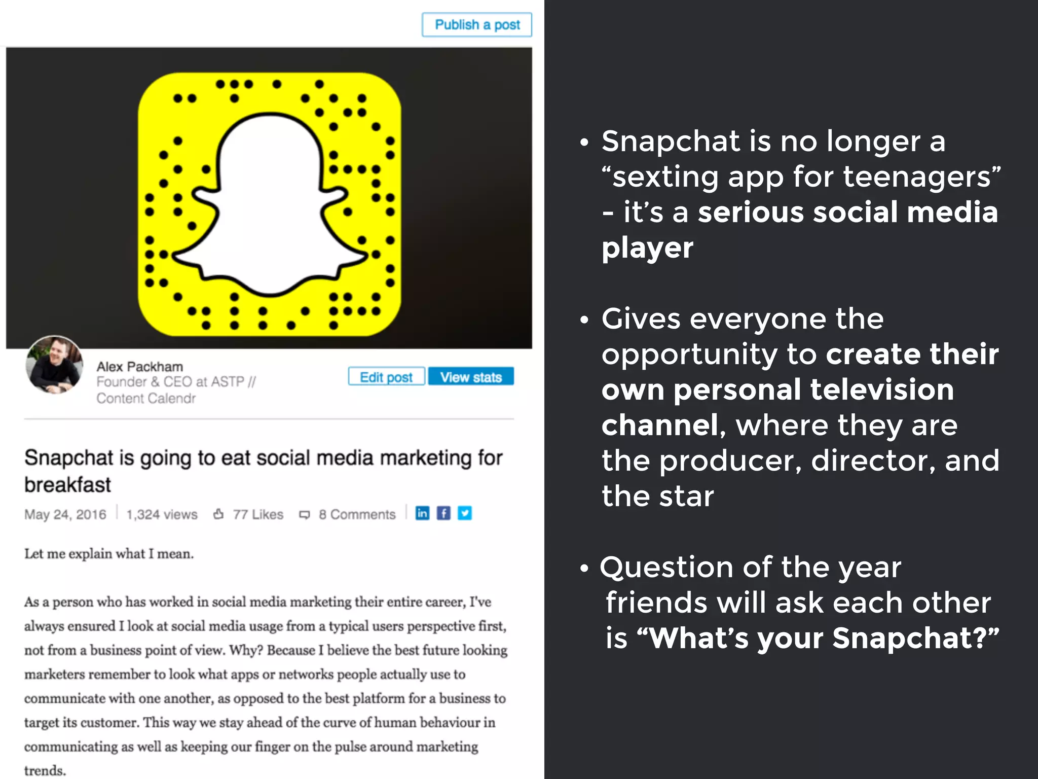 • Snapchat is no longer a
“sexting app for teenagers”
- it’s a serious social media
player
• Gives everyone the
opportunity to create their
own personal television
channel, where they are
the producer, director, and
the star
• Question of the year
friends will ask each other
is “What’s your Snapchat?”
 