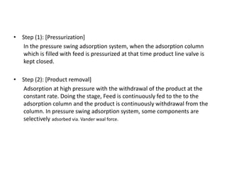 • Step (1): [Pressurization]
In the pressure swing adsorption system, when the adsorption column
which is filled with feed is pressurized at that time product line valve is
kept closed.
• Step (2): [Product removal]
Adsorption at high pressure with the withdrawal of the product at the
constant rate. Doing the stage, Feed is continuously fed to the to the
adsorption column and the product is continuously withdrawal from the
column. In pressure swing adsorption system, some components are
selectively adsorbed via. Vander waal force.
 